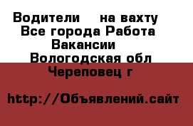 Водители BC на вахту. - Все города Работа » Вакансии   . Вологодская обл.,Череповец г.